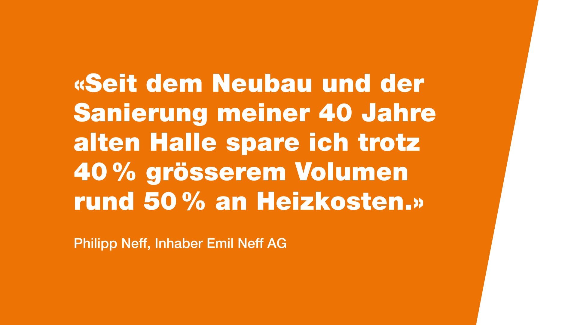 Weißer deutscher Text auf orangefarbenem Hintergrund lautet: Seit dem Neubau und der Sanierung meiner 40 Jahre alten Halle spare ich trotz 40% grösserem Volumen rund 50% an Heizkosten. Unten, Zuschreibung an Philipp Neff, Inhaber Emil Neff AG.
